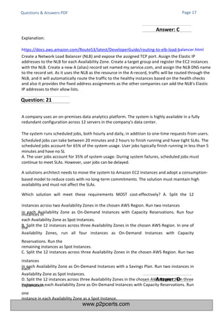 Explanation:
Questions & Answers PDF
Explanation:
https://docs.aws.amazon.com/Route53/latest/DeveloperGuide/routing-to-elb-load-balancer.html
Create a Network Load Balancer (NLB) and expose the assigned TCP port. Assign the Elastic IP
addresses to the NLB for each Availability Zone. Create a target group and register the EC2 instances
with the NLB. Create a new A (alias) record set named my.service.com, and assign the NLB DNS name
to the record set. As it uses the NLB as the resource in the A-record, traffic will be routed through the
NLB, and it will automatically route the traffic to the healthy instances based on the health checks
and also it provides the fixed address assignments as the other companies can add the NLB's Elastic
IP addresses to their allow lists.
A company uses an on-premises data analytics platform. The system is highly available in a fully
redundant configuration across 12 servers in the company's data center.
The system runs scheduled jobs, both hourly and daily, in addition to one-time requests from users.
Scheduled jobs can take between 20 minutes and 2 hours to finish running and have tight SLAs. The
scheduled jobs account for 65% of the system usage. User jobs typically finish running in less than 5
minutes and have no SL
A. The user jobs account for 35% of system usage. During system failures, scheduled jobs must
continue to meet SLAs. However, user jobs can be delayed.
A solutions architect needs to move the system to Amazon EC2 instances and adopt a consumption-
based model to reduce costs with no long-term commitments. The solution must maintain high
availability and must not affect the SLAs.
Which solution will meet these requirements MOST cost-effectively? A. Split the 12
instances across two Availability Zones in the chosen AWS Region. Run two instances
in each Availability Zone as On-Demand Instances with Capacity Reservations. Run four
instances in
each Availability Zone as Spot Instances.
B. Split the 12 instances across three Availability Zones in the chosen AWS Region. In one of
the
Availability Zones, run all four instances as On-Demand Instances with Capacity
Reservations. Run the
remaining instances as Spot Instances.
C. Split the 12 instances across three Availability Zones in the chosen AWS Region. Run two
instances
in each Availability Zone as On-Demand Instances with a Savings Plan. Run two instances in
each
Availability Zone as Spot Instances.
D. Split the 12 instances across three Availability Zones in the chosen AWS Region. Run three
instances in each Availability Zone as On-Demand Instances with Capacity Reservations. Run
one
instance in each Availability Zone as a Spot Instance.
Page 17
Question: 21
Answer: D
Answer: C
www.p2pcerts.com
 