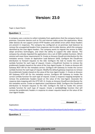 Topic 1, Exam Pool A
Questions & Answers PDF
A company uses a service to collect metadata from applications that the company hosts on
premises. Consumer devices such as TVs and internet radios access the applications. Many
older devices do not support certain HTTP headers and exhibit errors when these headers
are present in responses. The company has configured an on-premises load balancer to
remove the unsupported headers from responses sent to older devices, which the company
identified by the User-Agent headers. The company wants to migrate the service to AWS,
adopt serverless technologies, and retain the ability to support the older devices. The
company has already migrated the applications into a set of AWS Lambda functions. Which
solution will meet these requirements? A. Create an Amazon CloudFront distribution for the
metadata service. Create an Application Load Balancer (ALB). Configure the CloudFront
distribution to forward requests to the ALB. Configure the ALB to invoke the correct
Lambda function for each type of request. Create a CloudFront function to remove the
problematic headers based on the value of the User-Agent header. B. Create an Amazon API
Gateway REST API for the metadata service. Configure API Gateway to invoke the correct
Lambda function for each type of request. Modify the default gateway responses to remove
the problematic headers based on the value of the User-Agent header. C. Create an Amazon
API Gateway HTTP API for the metadata service. Configure API Gateway to invoke the
correct Lambda function for each type of request. Create a response mapping template to
remove the problematic headers based on the value of the User-Agent. Associate the
response data mapping with the HTTP API. D. Create an Amazon CloudFront distribution for
the metadata service. Create an Application Load Balancer (ALB). Configure the CloudFront
distribution to forward requests to the ALB. Configure the ALB to invoke the correct
Lambda function for each type of request. Create a Lambda@Edge function that will
remove the problematic headers in response to viewer requests based on the value of the
User-Agent header.
Page 2
Explanation:
https://docs.aws.amazon.com/AmazonCloudFront/latest/DeveloperGuide/lambda-examples.html
Version: 23.0
Question: 1
Question: 2
Answer: D
www.p2pcerts.com
 
