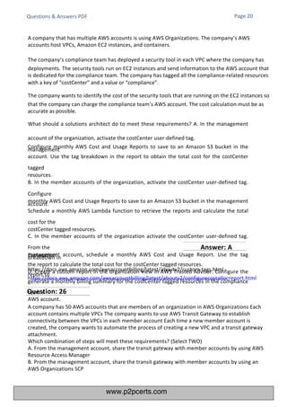 Questions & Answers PDF
Explanation:
https://docs.aws.amazon.com/awsaccountbilling/latest/aboutv2/custom-tags.html
https://docs.aws.amazon.com/awsaccountbilling/latest/aboutv2/configurecostallocreport.html
A company has 50 AWS accounts that are members of an organization in AWS Organizations Each
account contains multiple VPCs The company wants to use AWS Transit Gateway to establish
connectivity between the VPCs in each member account Each time a new member account is
created, the company wants to automate the process of creating a new VPC and a transit gateway
attachment.
Which combination of steps will meet these requirements? (Select TWO)
A. From the management account, share the transit gateway with member accounts by using AWS
Resource Access Manager
B. Prom the management account, share the transit gateway with member accounts by using an
AWS Organizations SCP
A company that has multiple AWS accounts is using AWS Organizations. The company’s AWS
accounts host VPCs, Amazon EC2 instances, and containers.
The company’s compliance team has deployed a security tool in each VPC where the company has
deployments. The security tools run on EC2 instances and send information to the AWS account that
is dedicated for the compliance team. The company has tagged all the compliance-related resources
with a key of “costCenter” and a value or “compliance”.
The company wants to identify the cost of the security tools that are running on the EC2 instances so
that the company can charge the compliance team’s AWS account. The cost calculation must be as
accurate as possible.
What should a solutions architect do to meet these requirements? A. In the management
account of the organization, activate the costCenter user-defined tag.
Configure monthly AWS Cost and Usage Reports to save to an Amazon S3 bucket in the
management
account. Use the tag breakdown in the report to obtain the total cost for the costCenter
tagged
resources.
B. In the member accounts of the organization, activate the costCenter user-defined tag.
Configure
monthly AWS Cost and Usage Reports to save to an Amazon S3 bucket in the management
account.
Schedule a monthly AWS Lambda function to retrieve the reports and calculate the total
cost for the
costCenter tagged resources.
C. In the member accounts of the organization activate the costCenter user-defined tag.
From the
management account, schedule a monthly AWS Cost and Usage Report. Use the tag
breakdown in
the report to calculate the total cost for the costCenter tagged resources.
D. Create a custom report in the organization view in AWS Trusted Advisor. Configure the
report to
generate a monthly billing summary for the costCenter tagged resources in the compliance
team’s
AWS account.
Page 20
Question: 26
Answer: A
www.p2pcerts.com
 