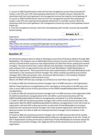 Questions & Answers PDF
C. Launch an AWS CloudFormation stack set from the management account that automatical^/
creates a new VPC and a VPC transit gateway attachment in a member account. Associate the
attachment with the transit gateway in the management account by using the transit gateway ID.
D. Launch an AWS CloudFormation stack set from the management account that automatical^
creates a new VPC and a peering transit gateway attachment in a member account. Share the
attachment with the transit gateway in the management account by using a transit gateway service-
linked role.
E. From the management account, share the transit gateway with member accounts by using AWS
Service Catalog
Answer: A, C
Explanation:
https://aws.amazon.com/blogs/mt/self-service-vpcs-in-aws-control-tower-using-aws-service-
catalog/
https://docs.aws.amazon.com/vpc/latest/tgw/tgw-transit-gateways.html
https://docs.aws.amazon.com/AWSCloudFormation/latest/UserGuide/aws-resource-ec2-
transitgatewayattachment.html
An enterprise company wants to allow its developers to purchase third-party software through AWS
Marketplace. The company uses an AWS Organizations account structure with full features enabled,
and has a shared services account in each organizational unit (OU) that will be used by procurement
managers. The procurement team's policy indicates that developers should be able to obtain third-
party software from an approved list only and use Private Marketplace in AWS Marketplace to
achieve this requirement . The procurement team wants administration of Private Marketplace to be
restricted to a role named procurement-manager-role, which could be assumed by procurement
managers Other IAM users groups, roles, and account administrators in the company should be
denied Private Marketplace administrative access
What is the MOST efficient way to design an architecture to meet these requirements?
A. Create an IAM role named procurement-manager-role in all AWS accounts in the organization
Add the PowerUserAccess managed policy to the role Apply an inline policy to all IAM users and
roles in every AWS account to deny permissions on the AWSPrivateMarketplaceAdminFullAccess
managed policy.
B. Create an IAM role named procurement-manager-role in all AWS accounts in the organization Add
the AdministratorAccess managed policy to the role Define a permissions boundary with the
AWSPrivateMarketplaceAdminFullAccess managed policy and attach it to all the developer roles.
C. Create an IAM role named procurement-manager-role in all the shared services accounts in the
organization Add the AWSPrivateMarketplaceAdminFullAccess managed policy to the role Create an
organization root-level SCP to deny permissions to administer Private Marketplace to everyone
except the role named procurement-manager-role Create another organization root-level SCP to
deny permissions to create an IAM role named procurement-manager-role to everyone in the
organization.
D. Create an IAM role named procurement-manager-role in all AWS accounts that will be used by
developers. Add the AWSPrivateMarketplaceAdminFullAccess managed policy to the role. Create an
SCP in Organizations to deny permissions to administer Private Marketplace to everyone except the
role named procurement-manager-role. Apply the SCP to all the shared services accounts in the
organization.
Page 21
Question: 27
www.p2pcerts.com
 