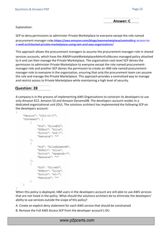Questions & Answers PDF
A company is in the process of implementing AWS Organizations to constrain its developers to use
only Amazon EC2. Amazon S3 and Amazon DynamoDB. The developers account resides In a
dedicated organizational unit (OU). The solutions architect has implemented the following SCP on
the developers account:
When this policy is deployed, IAM users in the developers account are still able to use AWS services
that are not listed in the policy. What should the solutions architect do to eliminate the developers'
ability to use services outside the scope of this policy?
A. Create an explicit deny statement for each AWS service that should be constrained
B. Remove the Full AWS Access SCP from the developer account's OU
Explanation:
SCP to deny permissions to administer Private Marketplace to everyone except the role named
procurement-manager-role. https://aws.amazon.com/blogs/awsmarketplace/controlling-access-to-
a-well-architected-private-marketplace-using-iam-and-aws-organizations/
This approach allows the procurement managers to assume the procurement-manager-role in shared
services accounts, which have the AWSPrivateMarketplaceAdminFullAccess managed policy attached
to it and can then manage the Private Marketplace. The organization root-level SCP denies the
permission to administer Private Marketplace to everyone except the role named procurement-
manager-role and another SCP denies the permission to create an IAM role named procurement-
manager-role to everyone in the organization, ensuring that only the procurement team can assume
the role and manage the Private Marketplace. This approach provides a centralized way to manage
and restrict access to Private Marketplace while maintaining a high level of security.
Page 22
Question: 28
Answer: C
www.p2pcerts.com
 