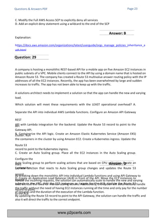 Questions & Answers PDF
C. Modify the Full AWS Access SCP to explicitly deny all services
D. Add an explicit deny statement using a wildcard to the end of the SCP
Explanation:
https://docs.aws.amazon.com/organizations/latest/userguide/orgs_manage_policies_inheritance_a
uth.html
Explanation:
By breaking down the monolithic API into individual Lambda functions and using API Gateway to
handle the incoming requests, the solution can automatically scale to handle the new and varying
load without the need for manual scaling actions. Additionally, this option will automatically handle
the traffic without the need of having EC2 instances running all the time and only pay for the number
of requests and the duration of the execution of the Lambda function.
By updating the Route 53 record to point to the API Gateway, the solution can handle the traffic and
also it will direct the traffic to the correct endpoint.
A company is hosting a monolithic REST-based API for a mobile app on five Amazon EC2 instances in
public subnets of a VPC. Mobile clients connect to the API by using a domain name that is hosted on
Amazon Route 53. The company has created a Route 53 multivalue answer routing policy with the IP
addresses of all the EC2 instances. Recently, the app has been overwhelmed by large and sudden
increases to traffic. The app has not been able to keep up with the traffic.
A solutions architect needs to implement a solution so that the app can handle the new and varying
load.
Which solution will meet these requirements with the LEAST operational overhead? A.
Separate the API into individual AWS Lambda functions. Configure an Amazon API Gateway
REST
API with Lambda integration for the backend. Update the Route 53 record to point to the
API
Gateway API.
B. Containerize the API logic. Create an Amazon Elastic Kubernetes Service (Amazon EKS)
cluster. Run
the containers in the cluster by using Amazon EC2. Create a Kubernetes ingress. Update the
Route 53
record to point to the Kubernetes ingress.
C. Create an Auto Scaling group. Place all the EC2 instances in the Auto Scaling group.
Configure the
Auto Scaling group to perform scaling actions that are based on CPU utilization. Create an
AWS
Lambda function that reacts to Auto Scaling group changes and updates the Route 53
record.
D. Create an Application Load Balancer (ALB) in front of the API. Move the EC2 instances to
private
subnets in the VPC. Add the EC2 instances as targets for the ALB. Update the Route 53
record to point
to the ALB.
Page 23
Question: 29
Answer: B
Answer: D
www.p2pcerts.com
 