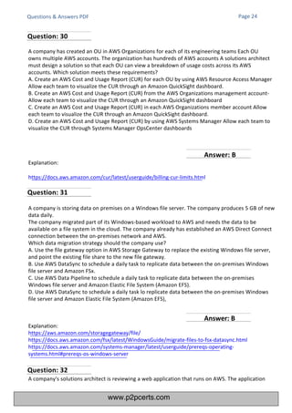 Questions & Answers PDF
Explanation:
https://docs.aws.amazon.com/cur/latest/userguide/billing-cur-limits.html
Explanation:
https://aws.amazon.com/storagegateway/file/
https://docs.aws.amazon.com/fsx/latest/WindowsGuide/migrate-files-to-fsx-datasync.html
https://docs.aws.amazon.com/systems-manager/latest/userguide/prereqs-operating-
systems.html#prereqs-os-windows-server
A company's solutions architect is reviewing a web application that runs on AWS. The application
A company has created an OU in AWS Organizations for each of its engineering teams Each OU
owns multiple AWS accounts. The organization has hundreds of AWS accounts A solutions architect
must design a solution so that each OU can view a breakdown of usage costs across its AWS
accounts. Which solution meets these requirements?
A. Create an AWS Cost and Usage Report (CUR) for each OU by using AWS Resource Access Manager
Allow each team to visualize the CUR through an Amazon QuickSight dashboard.
B. Create an AWS Cost and Usage Report (CUR) from the AWS Organizations management account-
Allow each team to visualize the CUR through an Amazon QuickSight dashboard
C. Create an AWS Cost and Usage Report (CUR) in each AWS Organizations member account Allow
each team to visualize the CUR through an Amazon QuickSight dashboard.
D. Create an AWS Cost and Usage Report (CUR) by using AWS Systems Manager Allow each team to
visualize the CUR through Systems Manager OpsCenter dashboards
A company is storing data on premises on a Windows file server. The company produces 5 GB of new
data daily.
The company migrated part of its Windows-based workload to AWS and needs the data to be
available on a file system in the cloud. The company already has established an AWS Direct Connect
connection between the on-premises network and AWS.
Which data migration strategy should the company use?
A. Use the file gateway option in AWS Storage Gateway to replace the existing Windows file server,
and point the existing file share to the new file gateway.
B. Use AWS DataSync to schedule a daily task to replicate data between the on-premises Windows
file server and Amazon FSx.
C. Use AWS Data Pipeline to schedule a daily task to replicate data between the on-premises
Windows file server and Amazon Elastic File System (Amazon EFS).
D. Use AWS DataSync to schedule a daily task lo replicate data between the on-premises Windows
file server and Amazon Elastic File System (Amazon EFS),
Page 24
Question: 30
Question: 31
Question: 32
Answer: B
Answer: B
www.p2pcerts.com
 