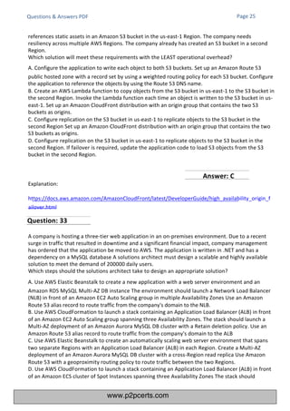 Questions & Answers PDF
Explanation:
https://docs.aws.amazon.com/AmazonCloudFront/latest/DeveloperGuide/high_availability_origin_f
ailover.html
A company is hosting a three-tier web application in an on-premises environment. Due to a recent
surge in traffic that resulted in downtime and a significant financial impact, company management
has ordered that the application be moved to AWS. The application is written in .NET and has a
dependency on a MySQL database A solutions architect must design a scalable and highly available
solution to meet the demand of 200000 daily users.
Which steps should the solutions architect take to design an appropriate solution?
A. Use AWS Elastic Beanstalk to create a new application with a web server environment and an
Amazon RDS MySQL Multi-AZ DB instance The environment should launch a Network Load Balancer
(NLB) in front of an Amazon EC2 Auto Scaling group in multiple Availability Zones Use an Amazon
Route 53 alias record to route traffic from the company's domain to the NLB.
B. Use AWS CloudFormation to launch a stack containing an Application Load Balancer (ALB) in front
of an Amazon EC2 Auto Scaling group spanning three Availability Zones. The stack should launch a
Multi-AZ deployment of an Amazon Aurora MySQL DB cluster with a Retain deletion policy. Use an
Amazon Route 53 alias record to route traffic from the company's domain to the ALB
C. Use AWS Elastic Beanstalk to create an automatically scaling web server environment that spans
two separate Regions with an Application Load Balancer (ALB) in each Region. Create a Multi-AZ
deployment of an Amazon Aurora MySQL DB cluster with a cross-Region read replica Use Amazon
Route 53 with a geoproximity routing policy to route traffic between the two Regions.
D. Use AWS CloudFormation to launch a stack containing an Application Load Balancer (ALB) in front
of an Amazon ECS cluster of Spot Instances spanning three Availability Zones The stack should
references static assets in an Amazon S3 bucket in the us-east-1 Region. The company needs
resiliency across multiple AWS Regions. The company already has created an S3 bucket in a second
Region.
Which solution will meet these requirements with the LEAST operational overhead?
A. Configure the application to write each object to both S3 buckets. Set up an Amazon Route 53
public hosted zone with a record set by using a weighted routing policy for each S3 bucket. Configure
the application to reference the objects by using the Route 53 DNS name.
B. Create an AWS Lambda function to copy objects from the S3 bucket in us-east-1 to the S3 bucket in
the second Region. Invoke the Lambda function each time an object is written to the S3 bucket in us-
east-1. Set up an Amazon CloudFront distribution with an origin group that contains the two S3
buckets as origins.
C. Configure replication on the S3 bucket in us-east-1 to replicate objects to the S3 bucket in the
second Region Set up an Amazon CloudFront distribution with an origin group that contains the two
S3 buckets as origins.
D. Configure replication on the S3 bucket in us-east-1 to replicate objects to the S3 bucket in the
second Region. If failover is required, update the application code to load S3 objects from the S3
bucket in the second Region.
Page 25
Question: 33
Answer: C
www.p2pcerts.com
 