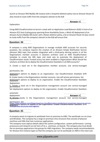 Explanation:
https://aws.amazon.com/blogs/aws/use-cloudformation-stacksets-to-provision-resources-across-
multiple-aws-accounts-and-regions/
A company is using AWS Organizations lo manage multiple AWS accounts For security
purposes, the company requires the creation of an Amazon Simple Notification Service
(Amazon SNS) topic that enables integration with a third-party alerting system in all the
Organizations member accounts A solutions architect used an AWS CloudFormation
template to create the SNS topic and stack sets to automate the deployment of
CloudFormation stacks Trusted access has been enabled in Organizations What should the
solutions architect do to deploy the CloudFormation StackSets in all AWS accounts?
A. Create a stack set in the Organizations member accounts. Use service-managed
permissions. Set
deployment options to deploy to an organization. Use CloudFormation StackSets drift
detection.
B. Create stacks in the Organizations member accounts. Use self-service permissions. Set
deployment options to deploy to an organization. Enable the CloudFormation StackSets
automatic
deployment.
C. Create a stack set in the Organizations management account Use service-managed
permissions.
Set deployment options to deploy to the organization. Enable CloudFormation StackSets
automatic
deployment.
D. Create stacks in the Organizations management account. Use service-managed
permissions. Set
deployment options to deploy to the organization. Enable CloudFormation StackSets drift
detection.
A company wants to migrate its workloads from on premises to AWS. The workloads run on Linux
and Windows. The company has a large on-premises intra structure that consists of physical
machines and VMs that host numerous applications.
The company must capture details about the system configuration. system performance. running
processure and network coi.net lions of its o. -premises ,on boards. The company also must divide
the on-premises applications into groups for AWS migrations. The company needs recommendations
for Amazon EC2 instance types so that the company can run its workloads on AWS in the most cost-
Explanation:
Using AWS CloudFormation to launch a stack with an Application Load Balancer (ALB) in front of an
Amazon EC2 Auto Scaling group spanning three Availability Zones, a Multi-AZ deployment of an
Amazon Aurora MySQL DB cluster with a Retain deletion policy, and an Amazon Route 53 alias record
to route traffic from the company’s domain to the ALB will ensure that
Questions & Answers PDF Page 26
launch an Amazon RDS MySQL DB instance with a Snapshot deletion policy Use an Amazon Route 53
alias record to route traffic from the company's domain to the ALB
Question: 34
Question: 35
Answer: C
Answer: C
www.p2pcerts.com
 