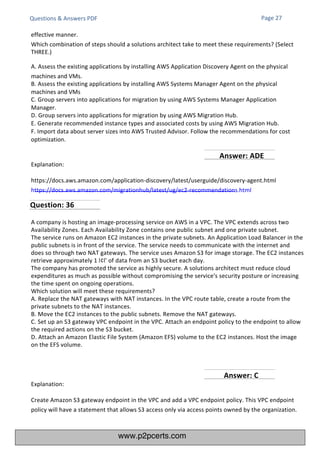 Explanation:
https://docs.aws.amazon.com/application-discovery/latest/userguide/discovery-agent.html
https://docs.aws.amazon.com/migrationhub/latest/ug/ec2-recommendations.html
Explanation:
Create Amazon S3 gateway endpoint in the VPC and add a VPC endpoint policy. This VPC endpoint
policy will have a statement that allows S3 access only via access points owned by the organization.
A company is hosting an image-processing service on AWS in a VPC. The VPC extends across two
Availability Zones. Each Availability Zone contains one public subnet and one private subnet.
The service runs on Amazon EC2 instances in the private subnets. An Application Load Balancer in the
public subnets is in front of the service. The service needs to communicate with the internet and
does so through two NAT gateways. The service uses Amazon S3 for image storage. The EC2 instances
retrieve approximately 1 ‫׀‬¢‫’׀‬ of data from an S3 bucket each day.
The company has promoted the service as highly secure. A solutions architect must reduce cloud
expenditures as much as possible without compromising the service's security posture or increasing
the time spent on ongoing operations.
Which solution will meet these requirements?
A. Replace the NAT gateways with NAT instances. In the VPC route table, create a route from the
private subnets to the NAT instances.
B. Move the EC2 instances to the public subnets. Remove the NAT gateways.
C. Set up an S3 gateway VPC endpoint in the VPC. Attach an endpoint policy to the endpoint to allow
the required actions on the S3 bucket.
D. Attach an Amazon Elastic File System (Amazon EFS) volume to the EC2 instances. Host the image
on the EFS volume.
Questions & Answers PDF Page 27
effective manner.
Which combination of steps should a solutions architect take to meet these requirements? (Select
THREE.)
A. Assess the existing applications by installing AWS Application Discovery Agent on the physical
machines and VMs.
B. Assess the existing applications by installing AWS Systems Manager Agent on the physical
machines and VMs
C. Group servers into applications for migration by using AWS Systems Manager Application
Manager.
D. Group servers into applications for migration by using AWS Migration Hub.
E. Generate recommended instance types and associated costs by using AWS Migration Hub.
F. Import data about server sizes into AWS Trusted Advisor. Follow the recommendations for cost
optimization.
Question: 36
Answer: C
Answer: ADE
www.p2pcerts.com
 