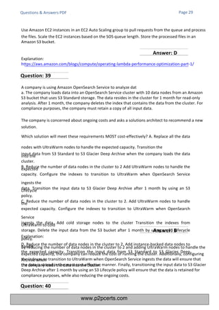 Explanation:
By reducing the number of data nodes in the cluster to 2 and adding UltraWarm nodes to handle the
expected capacity, the company can reduce the cost of running the cluster. Additionally, configuring
the indexes to transition to UltraWarm when OpenSearch Service ingests the data will ensure that
the data is stored in the most cost-effective manner. Finally, transitioning the input data to S3 Glacier
Deep Archive after 1 month by using an S3 Lifecycle policy will ensure that the data is retained for
compliance purposes, while also reducing the ongoing costs.
A company is using Amazon OpenSearch Service to analyze dat
a. The company loads data into an OpenSearch Service cluster with 10 data nodes from an Amazon
S3 bucket that uses S3 Standard storage. The data resides in the cluster for 1 month for read-only
analysis. After 1 month, the company deletes the index that contains the data from the cluster. For
compliance purposes, the company must retain a copy of all input data.
The company is concerned about ongoing costs and asks a solutions architect to recommend a new
solution.
Which solution will meet these requirements MOST cost-effectively? A. Replace all the data
nodes with UltraWarm nodes to handle the expected capacity. Transition the
input data from S3 Standard to S3 Glacier Deep Archive when the company loads the data
into the
cluster.
B. Reduce the number of data nodes in the cluster to 2 Add UltraWarm nodes to handle the
expected
capacity. Configure the indexes to transition to UltraWarm when OpenSearch Service
ingests the
data. Transition the input data to S3 Glacier Deep Archive after 1 month by using an S3
Lifecycle
policy.
C. Reduce the number of data nodes in the cluster to 2. Add UltraWarm nodes to handle
the
expected capacity. Configure the indexes to transition to UltraWarm when OpenSearch
Service
ingests the data. Add cold storage nodes to the cluster Transition the indexes from
UltraWarm to cold
storage. Delete the input data from the S3 bucket after 1 month by using an S3 Lifecycle
policy.
D. Reduce the number of data nodes in the cluster to 2. Add instance-backed data nodes to
handle
the expected capacity. Transition the input data from S3 Standard to S3 Glacier Deep
Archive when
the company loads the data into the cluster.
Explanation:
https://aws.amazon.com/blogs/compute/operating-lambda-performance-optimization-part-1/
Questions & Answers PDF Page 29
Use Amazon EC2 instances in an EC2 Auto Scaling group to pull requests from the queue and process
the files. Scale the EC2 instances based on the SOS queue length. Store the processed files in an
Amazon S3 bucket.
Question: 39
Question: 40
Answer: B
Answer: D
www.p2pcerts.com
 