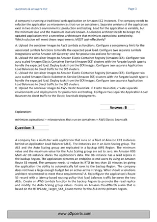 Questions & Answers PDF
Explanation:
minimizes operational + microservices that run on containers = AWS Elastic Beanstalk
A company has a multi-tier web application that runs on a fleet of Amazon EC2 instances
behind an Application Load Balancer (ALB). The instances are in an Auto Scaling group. The
ALB and the Auto Scaling group are replicated in a backup AWS Region. The minimum
value and the maximum value for the Auto Scaling group are set to zero. An Amazon RDS
Multi-AZ DB instance stores the application’s data. The DB instance has a read replica in
the backup Region. The application presents an endpoint to end users by using an Amazon
Route 53 record. The company needs to reduce its RTO to less than 15 minutes by giving
the application the ability to automatically fail over to the backup Region. The company
does not have a large enough budget for an active-active strategy. What should a solutions
architect recommend to meet these requirements? A. Reconfigure the application’s Route
53 record with a latency-based routing policy that load balances traffic between the two
ALBs. Create an AWS Lambda function in the backup Region to promote the read replica
and modify the Auto Scaling group values. Create an Amazon CloudWatch alarm that is
based on the HTTPCode_Target_5XX_Count metric for the ALB in the primary Region.
A company is running a traditional web application on Amazon EC2 instances. The company needs to
refactor the application as microservices that run on containers. Separate versions of the application
exist in two distinct environments: production and testing. Load for the application is variable, but
the minimum load and the maximum load are known. A solutions architect needs to design the
updated application with a serverless architecture that minimizes operational complexity.
Which solution will meet these requirements MOST cost-effectively?
A. Upload the container images to AWS Lambda as functions. Configure a concurrency limit for the
associated Lambda functions to handle the expected peak load. Configure two separate Lambda
integrations within Amazon API Gateway: one for production and one for testing.
B. Upload the container images to Amazon Elastic Container Registry (Amazon ECR). Configure two
auto scaled Amazon Elastic Container Service (Amazon ECS) clusters with the Fargate launch type to
handle the expected load. Deploy tasks from the ECR images. Configure two separate Application
Load Balancers to direct traffic to the ECS clusters.
C. Upload the container images to Amazon Elastic Container Registry (Amazon ECR). Configure two
auto scaled Amazon Elastic Kubernetes Service (Amazon EKS) clusters with the Fargate launch type to
handle the expected load. Deploy tasks from the ECR images. Configure two separate Application
Load Balancers to direct traffic to the EKS clusters.
D. Upload the container images to AWS Elastic Beanstalk. In Elastic Beanstalk, create separate
environments and deployments for production and testing. Configure two separate Application Load
Balancers to direct traffic to the Elastic Beanstalk deployments.
Page 3
Question: 3
Answer: B
www.p2pcerts.com
 