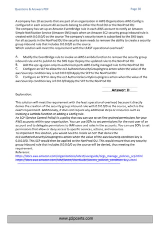 Questions & Answers PDF
Explanation:
This solution will meet the requirement with the least operational overhead because it directly
denies the creation of the security group inbound rule with 0.0.0.0/0 as the source, which is the
exact requirement. Additionally, it does not require any additional steps or resources such as
invoking a Lambda function or adding a Config rule.
An SCP (Service Control Policy) is a policy that you can use to set fine-grained permissions for your
AWS accounts within your organization. You can use SCPs to set permissions for the root user of an
account and to delegate permissions to IAM users and roles in the accounts. You can use SCPs to set
permissions that allow or deny access to specific services, actions, and resources.
To implement this solution, you would need to create an SCP that denies the
ec2:AuthorizeSecurityGroupIngress action when the value of the aws:SourceIp condition key is
0.0.0.0/0. This SCP would then be applied to the NonProd OU. This would ensure that any security
group inbound rule that includes 0.0.0.0/0 as the source will be denied, thus meeting the
requirement.
Reference:
https://docs.aws.amazon.com/organizations/latest/userguide/orgs_manage_policies_scp.html
https://docs.aws.amazon.com/IAM/latest/UserGuide/access_policies_condition-keys.html
A company has 10 accounts that are part of an organization in AWS Organizations AWS Config is
configured in each account All accounts belong to either the Prod OU or the NonProd OU
The company has set up an Amazon EventBridge rule in each AWS account to notify an Amazon
Simple Notification Service (Amazon SNS) topic when an Amazon EC2 security group inbound rule is
created with 0.0.0.0/0 as the source The company's security team is subscribed to the SNS topic
For all accounts in the NonProd OU the security team needs to remove the ability to create a security
group inbound rule that includes 0.0.0.0/0 as the source
Which solution will meet this requirement with the LEAST operational overhead?
A. Modify the EventBridge rule to invoke an AWS Lambda function to remove the security group
inbound rule and to publish to the SNS topic Deploy the updated rule to the NonProd OU
B.
C.
Add the vpc-sg-open-only-to-authorized-ports AWS Config managed rule to the NonProd OU
Configure an SCP to allow the ec2 AulhonzeSecurityGrouplngress action when the value of the
aws Sourcelp condition key is not 0.0.0.0/0 Apply the SCP to the NonProd OU
D. Configure an SCP to deny the ec2 AuthorizeSecurityGrouplngress action when the value of the
aws Sourcelp condition key is 0.0.0.0/0 Apply the SCP to the NonProd OU
Page 30
Answer: D
www.p2pcerts.com
 