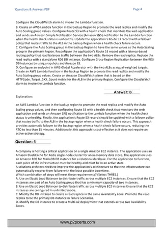 Explanation:
an AWS Lambda function in the backup region to promote the read replica and modify the Auto
Scaling group values, and then configuring Route 53 with a health check that monitors the web
application and sends an Amazon SNS notification to the Lambda function when the health check
status is unhealthy. Finally, the application's Route 53 record should be updated with a failover policy
that routes traffic to the ALB in the backup region when a health check failure occurs. This approach
provides automatic failover to the backup region when a health check failure occurs, reducing the
RTO to less than 15 minutes. Additionally, this approach is cost-effective as it does not require an
active-active strategy.
A company is hosting a critical application on a single Amazon EC2 instance. The application uses an
Amazon ElastiCache for Redis single-node cluster for an in-memory data store. The application uses
an Amazon RDS for MariaDB DB instance for a relational database. For the application to function,
each piece of the infrastructure must be healthy and must be in an active state.
A solutions architect needs to improve the application's architecture so that the infrastructure can
automatically recover from failure with the least possible downtime.
Which combination of steps will meet these requirements? (Select THREE.)
A. Use an Elastic Load Balancer to distribute traffic across multiple EC2 instances. Ensure that the EC2
instances are part of an Auto Scaling group that has a minimum capacity of two instances.
B. Use an Elastic Load Balancer to distribute traffic across multiple EC2 instances Ensure that the EC2
instances are configured in unlimited mode.
C. Modify the DB instance to create a read replica in the same Availability Zone. Promote the read
replica to be the primary DB instance in failure scenarios.
D. Modify the DB instance to create a Multi-AZ deployment that extends across two Availability
Zones.
Questions & Answers PDF Page 4
Configure the CloudWatch alarm to invoke the Lambda function.
B. Create an AWS Lambda function in the backup Region to promote the read replica and modify the
Auto Scaling group values. Configure Route 53 with a health check that monitors the web application
and sends an Amazon Simple Notification Service (Amazon SNS) notification to the Lambda function
when the health check status is unhealthy. Update the application’s Route 53 record with a failover
policy that routes traffic to the ALB in the backup Region when a health check failure occurs.
C. Configure the Auto Scaling group in the backup Region to have the same values as the Auto Scaling
group in the primary Region. Reconfigure the application’s Route 53 record with a latency-based
routing policy that load balances traffic between the two ALBs. Remove the read replica. Replace the
read replica with a standalone RDS DB instance. Configure Cross-Region Replication between the RDS
DB instances by using snapshots and Amazon S3.
D. Configure an endpoint in AWS Global Accelerator with the two ALBs as equal weighted targets.
Create an AWS Lambda function in the backup Region to promote the read replica and modify the
Auto Scaling group values. Create an Amazon CloudWatch alarm that is based on the
HTTPCode_Target_5XX_Count metric for the ALB in the primary Region. Configure the CloudWatch
alarm to invoke the Lambda function.
Question: 4
Answer: B
www.p2pcerts.com
 