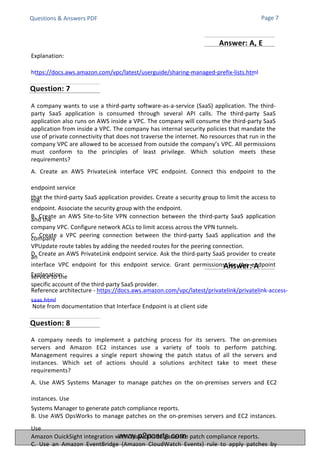 Questions & Answers PDF
Explanation:
https://docs.aws.amazon.com/vpc/latest/userguide/sharing-managed-prefix-lists.html
Explanation:
Reference architecture - https://docs.aws.amazon.com/vpc/latest/privatelink/privatelink-access-
saas.html
Note from documentation that Interface Endpoint is at client side
A company wants to use a third-party software-as-a-service (SaaS) application. The third-
party SaaS application is consumed through several API calls. The third-party SaaS
application also runs on AWS inside a VPC. The company will consume the third-party SaaS
application from inside a VPC. The company has internal security policies that mandate the
use of private connectivity that does not traverse the internet. No resources that run in the
company VPC are allowed to be accessed from outside the company’s VPC. All permissions
must conform to the principles of least privilege. Which solution meets these
requirements?
A. Create an AWS PrivateLink interface VPC endpoint. Connect this endpoint to the
endpoint service
that the third-party SaaS application provides. Create a security group to limit the access to
the
endpoint. Associate the security group with the endpoint.
B. Create an AWS Site-to-Site VPN connection between the third-party SaaS application
and the
company VPC. Configure network ACLs to limit access across the VPN tunnels.
C. Create a VPC peering connection between the third-party SaaS application and the
company
VPUpdate route tables by adding the needed routes for the peering connection.
D. Create an AWS PrivateLink endpoint service. Ask the third-party SaaS provider to create
an
interface VPC endpoint for this endpoint service. Grant permissions for the endpoint
service to the
specific account of the third-party SaaS provider.
A company needs to implement a patching process for its servers. The on-premises
servers and Amazon EC2 instances use a variety of tools to perform patching.
Management requires a single report showing the patch status of all the servers and
instances. Which set of actions should a solutions architect take to meet these
requirements?
A. Use AWS Systems Manager to manage patches on the on-premises servers and EC2
instances. Use
Systems Manager to generate patch compliance reports.
B. Use AWS OpsWorks to manage patches on the on-premises servers and EC2 instances.
Use
Amazon OuickSight integration with OpsWorks to generate patch compliance reports.
C. Use an Amazon EventBridge (Amazon CloudWatch Events) rule to apply patches by
Page 7
Question: 7
Question: 8
Answer: A
Answer: A, E
www.p2pcerts.com
 