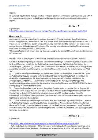 Explanation:
https://docs.aws.amazon.com/autoscaling/ec2/userguide/adding-lifecycle-hooks.html
- Refer to Default Result section - If the instance is terminating, both abandon and continue allow
the instance to terminate. However, abandon stops any remaining actions, such as other lifecycle
A company is running an application on several Amazon EC2 instances in an Auto Scaling group
behind an Application Load Balancer. The load on the application varies throughout the day, and EC2
instances are scaled in and out on a regular basis. Log files from the EC2 instances are copied to a
central Amazon S3 bucket every 15 minutes. The security team discovers that log files are missing
from some of the terminated EC2 instances.
Which set of actions will ensure that log files are copied to the central S3 bucket from the terminated
EC2 instances?
A.
Create a script to copy log files to Amazon S3, and store the script in a file on the EC2 instance.
Create an Auto Scaling lifecycle hook and an Amazon EventBridge (Amazon CloudWatch Events) rule
to detect lifecycle events from the Auto Scaling group. Invoke an AWS Lambda function on the
autoscaling:EC2_INSTANCE_TERMINATING transition to send ABANDON to the Auto Scaling group to
prevent termination, run the script to copy the log files, and terminate the instance using the AWS
SDK.
B. Create an AWS Systems Manager document with a script to copy log files to Amazon S3. Create
an Auto Scaling lifecycle hook and an Amazon EventBridge (Amazon CloudWatch Events) rule to
detect lifecycle events from the Auto Scaling group. Invoke an AWS Lambda function on the
autoscaling:EC2_INSTANCE_TERMINATING transition to call the AWS Systems Manager API
SendCommand operation to run the document to copy the log files and send CONTINUE to the Auto
Scaling group to terminate the instance.
C. Change the log delivery rate to every 5 minutes. Create a script to copy log files to Amazon S3,
and add the script to EC2 instance user data. Create an Amazon EventBridge (Amazon CloudWatch
Events) rule to detect EC2 instance termination. Invoke an AWS Lambda function from the
EventBridge (CloudWatch Events) rule that uses the AWS CLI to run the user-data script to copy the
log files and terminate the instance.
D. Create an AWS Systems Manager document with a script to copy log files to Amazon S3. Create
an Auto Scaling lifecycle hook that publishes a message to an Amazon Simple Notification Service
(Amazon SNS) topic. From the SNS notification, call the AWS Systems Manager API SendCommand
operation to run the document to copy the log files and send ABANDON to the Auto Scaling group to
terminate the instance.
Questions & Answers PDF Page 8
reports.
D. Use AWS OpsWorks to manage patches on the on-premises servers and EC2 instances. Use AWS X-
Ray to post the patch status to AWS Systems Manager OpsCenter to generate patch compliance
reports.
Explanation:
https://docs.aws.amazon.com/systems-manager/latest/userguide/systems-manager-patch.html
Question: 9
Answer: B
Answer: A
www.p2pcerts.com
 