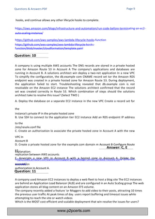 Explanation:
https://aws.amazon.com/premiumsupport/knowledge-center/private-hosted-zone-different-
account/
A company used Amazon EC2 instances to deploy a web fleet to host a blog site The EC2 instances
are behind an Application Load Balancer (ALB) and are configured in an Auto ScaSng group The web
application stores all blog content on an Amazon EFS volume.
The company recently added a feature 'or Moggers to add video to their posts, attracting 10 times
the previous user traffic At peak times of day. users report buffering and timeout issues while
attempting to reach the site or watch videos
Which is the MOST cost-efficient and scalable deployment that win resolve the issues for users?
A company is using multiple AWS accounts The DNS records are stored in a private hosted
zone for Amazon Route 53 in Account A The company's applications and databases are
running in Account B. A solutions architect win deploy a two-net application In a new VPC
To simplify the configuration, the db.example com CNAME record set tor the Amazon RDS
endpoint was created in a private hosted zone for Amazon Route 53. During deployment,
the application failed to start. Troubleshooting revealed that db.example com is not
resolvable on the Amazon EC2 instance The solutions architect confirmed that the record
set was created correctly in Route 53. Which combination of steps should the solutions
architect take to resolve this issue? (Select TWO )
A. Deploy the database on a separate EC2 instance in the new VPC Create a record set for
the
instance's private IP in the private hosted zone
B. Use SSH to connect to the application tier EC2 instance Add an RDS endpoint IP address
to the
/eto/resolv.conf file
C. Create an authorization lo associate the private hosted zone in Account A with the new
VPC In
Account B
D. Create a private hosted zone for the example.com domain m Account B Configure Route
53
replication between AWS accounts
E. Associate a new VPC in Account B with a hosted zone in Account A. Delete the
association
authorization In Account A.
Questions & Answers PDF Page 9
hooks, and continue allows any other lifecycle hooks to complete.
https://aws.amazon.com/blogs/infrastructure-and-automation/run-code-before-terminating-an-ec2-
auto-scaling-instance/
https://github.com/aws-samples/aws-lambda-lifecycle-hooks-function
https://github.com/aws-samples/aws-lambda-lifecycle-hooks-
function/blob/master/cloudformation/template.yaml
Question: 10
Question: 11
Answer: C, E
www.p2pcerts.com
 