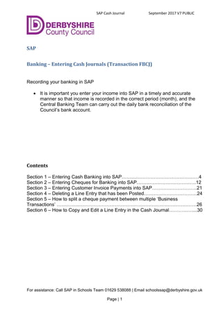SAP Cash Journal September 2017 V7 PUBLIC
For assistance: Call SAP in Schools Team 01629 538088 | Email schoolssap@derbyshire.gov.uk
Page | 1
SAP
Banking – Entering Cash Journals (Transaction FBCJ)
Recording your banking in SAP
 It is important you enter your income into SAP in a timely and accurate
manner so that income is recorded in the correct period (month), and the
Central Banking Team can carry out the daily bank reconciliation of the
Council’s bank account.
Contents
Section 1 – Entering Cash Banking into SAP…………………………………………4
Section 2 – Entering Cheques for Banking into SAP……………………………….12
Section 3 – Entering Customer Invoice Payments into SAP……………………….21
Section 4 – Deleting a Line Entry that has been Posted……………………………24
Section 5 – How to split a cheque payment between multiple ‘Business
Transactions’ ……………………………………………………………………………26
Section 6 – How to Copy and Edit a Line Entry in the Cash Journal……………...30
 