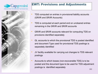 EWT: Provisions and Adjustments


   TDS computed on entries in provisional liability accounts
    (GR/IR and SR/IR Accounts)

   TDS is computed at each period end on uncleared entries
    remaining in the GR/IR and SR/IR accounts

   GR/IR and SR/IR accounts relevant for computing TDS on
    provisions identified separately

   GL accounts to which the provisional TDS is posted identified
    and document Type used for provisional TDS postings is
    separately identified

   JV facility available for carrying out changes to TDS relevant
    postings

   Accounts to which losses (non-recoverable TDS) is to be
    posted and the document type to be used for TDS adjustment
    postings is identified separately
                                                                101
 
