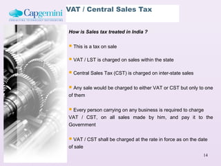 VAT / Central Sales Tax


How is Sales tax treated in India ?


 This is a tax on sale
 VAT / LST is charged on sales within the state
 Central Sales Tax (CST) is charged on inter-state sales

 Any sale would be charged to either VAT or CST but only to one
of them


 Every person carrying on any business is required to charge
VAT / CST, on all sales made by him, and pay it to the
Government


 VAT / CST shall be charged at the rate in force as on the date
of sale
                                                              14
 