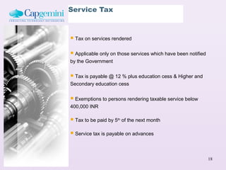 Service Tax



 Tax on services rendered

 Applicable only on those services which have been notified
by the Government


 Tax is payable @ 12 % plus education cess & Higher and
Secondary education cess


 Exemptions to persons rendering taxable service below
400,000 INR

 Tax to be paid by 5   th
                             of the next month

 Service tax is payable on advances


                                                               18
 
