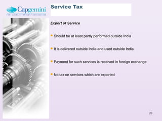 Service Tax


Export of Service


 Should be at least partly performed outside India

 It is delivered outside India and used outside India

 Payment for such services is received in foreign exchange

 No tax on services which are exported




                                                              20
 