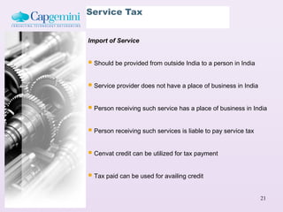 Service Tax


Import of Service


 Should be provided from outside India to a person in India

 Service provider does not have a place of business in India

 Person receiving such service has a place of business in India

 Person receiving such services is liable to pay service tax

 Cenvat credit can be utilized for tax payment

 Tax paid can be used for availing credit

                                                                21
 