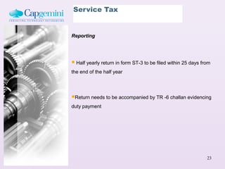 Service Tax


Reporting




 Half yearly return in form ST-3 to be filed within 25 days from
the end of the half year




Return needs to be accompanied by TR -6 challan evidencing
duty payment




                                                               23
 