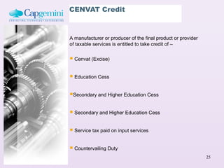 CENVAT Credit



A manufacturer or producer of the final product or provider
of taxable services is entitled to take credit of –


 Cenvat (Excise)

 Education Cess

Secondary and Higher Education Cess

 Secondary and Higher Education Cess

 Service tax paid on input services

 Countervailing Duty
                                                              25
 