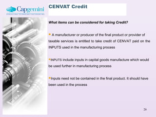 CENVAT Credit


What items can be considered for taking Credit?


 A manufacturer or producer of the final product or provider of
taxable services is entitled to take credit of CENVAT paid on the
INPUTS used in the manufacturing process


INPUTS include inputs in capital goods manufacture which would
be used further in manufacturing process


Inputs need not be contained in the final product. It should have
been used in the process




                                                               26
 