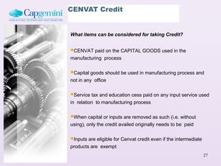 CENVAT Credit


What items can be considered for taking Credit?


CENVAT paid on the CAPITAL GOODS used in the
manufacturing process


Capital goods should be used in manufacturing process and
not in any office


Service tax and education cess paid on any input service used
in relation to manufacturing process


When capital or inputs are removed as such (i.e. without
using), only the credit availed originally needs to be paid


Inputs are eligible for Cenvat credit even if the intermediate
products are exempt
                                                                  27
 