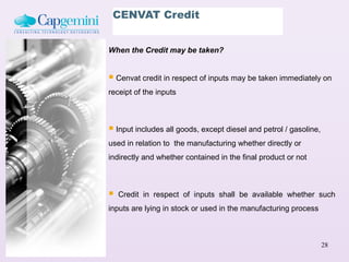 CENVAT Credit


When the Credit may be taken?


 Cenvat credit in respect of inputs may be taken immediately on
receipt of the inputs



 Input includes all goods, except diesel and petrol / gasoline,
used in relation to the manufacturing whether directly or
indirectly and whether contained in the final product or not



   Credit in respect of inputs shall be available whether such
inputs are lying in stock or used in the manufacturing process



                                                                   28
 