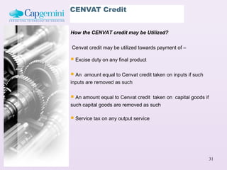 CENVAT Credit


How the CENVAT credit may be Utilized?

Cenvat credit may be utilized towards payment of –

 Excise duty on any final product
 An  amount equal to Cenvat credit taken on inputs if such
inputs are removed as such


 An amount equal to Cenvat credit taken on capital goods if
such capital goods are removed as such

 Service tax on any output service




                                                               31
 