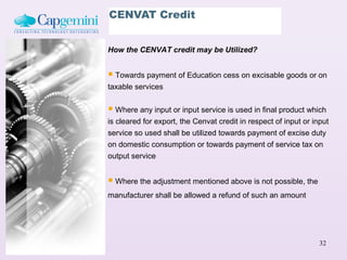 CENVAT Credit


How the CENVAT credit may be Utilized?


 Towards payment of Education cess on excisable goods or on
taxable services


 Where any input or input service is used in final product which
is cleared for export, the Cenvat credit in respect of input or input
service so used shall be utilized towards payment of excise duty
on domestic consumption or towards payment of service tax on
output service


 Where the adjustment mentioned above is not possible, the
manufacturer shall be allowed a refund of such an amount




                                                                  32
 