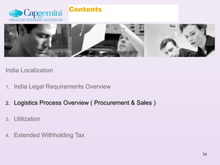 Contents




India Localization

1.   India Legal Requirements Overview

2.   Logistics Process Overview ( Procurement & Sales )

3.   Utilization

4.   Extended Withholding Tax


                                                          34
 