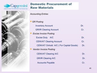 Domestic Procurement of
Raw Materials

Accounting Entries


 GR Posting
      Inventory Account                         Dr.
      GR/IR Clearing Account                    Cr.
   Excise Invoice Posting
       Excise Duty   A/C                        Dr.
       CENVAT Clearing Account                  Cr.
       CENVAT Onhold A/C ( For Capital Goods)    Dr.
   Vendor Invoice Posting

       CENVAT Clearing A/C                       Dr.

       GR/IR Clearing A/C                        Dr.

        Accounts Payable                         Cr.

                                                       40
 