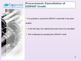 Procurement: Cancellation of
CENVAT Credit



 It is possible to cancel the CENVAT credit after it has been
availed.


   In the first step, the material document has to be cancelled.


   This is followed by canceling the CENVAT credit.




                                                                 41
 