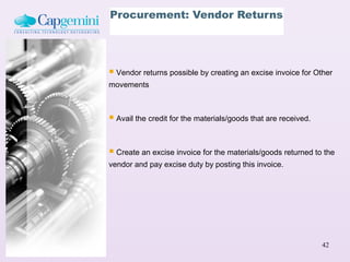 Procurement: Vendor Returns




 Vendor returns possible by creating an excise invoice for Other
movements



 Avail the credit for the materials/goods that are received.

 Create an excise invoice for the materials/goods returned to the
vendor and pay excise duty by posting this invoice.




                                                                42
 