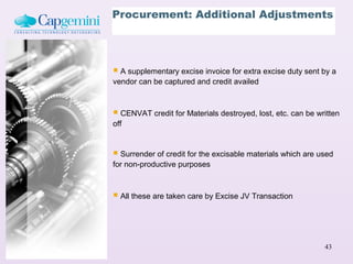 Procurement: Additional Adjustments




 A supplementary excise invoice for extra excise duty sent by a
vendor can be captured and credit availed



 CENVAT credit for Materials destroyed, lost, etc. can be written
off


 Surrender of credit for the excisable materials which are used
for non-productive purposes



 All these are taken care by Excise JV Transaction



                                                             43
 