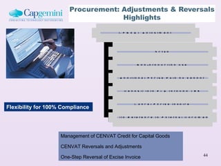 Procurement: Adjustments & Reversals
                                    Highlights

                                             C E N V A T A d ju s tm e n t


                                                                   S c rap

                                                        N o n -p r o d u c tio n u s e

                                              A d d i t io n a l E x c is e P a id b y V e n d o r

                                                D e p o s it in to P L A th r o u g h T R 6

                                                      C a n c e l E x c is e In v o ic e
Flexibility for 100% Compliance
                                           W ith R e fe r e n c e to E x te r n a l D o c u m e n t


                    Management of CENVAT Credit for Capital Goods

                    CENVAT Reversals and Adjustments

                    One-Step Reversal of Excise Invoice                                          44
 
