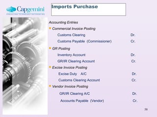 Imports Purchase


Accounting Entries
 Commercial Invoice Posting
     Customs Clearing                 Dr.
     Customs Payable (Commissioner)   Cr.

 GR Posting
     Inventory Account                Dr.
     GR/IR Clearing Account           Cr.
 Excise Invoice Posting
      Excise Duty    A/C              Dr.
      Customs Clearing Account        Cr.
 Vendor Invoice Posting
      GR/IR Clearing A/C               Dr.

       Accounts Payable (Vendor)       Cr.

                                             58
 