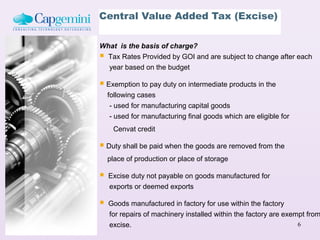 Central Value Added Tax (Excise)

What is the basis of charge?
 Tax Rates Provided by GOI and are subject to change after each
  year based on the budget

 Exemption to pay duty on intermediate products in the
    following cases
     - used for manufacturing capital goods
     - used for manufacturing final goods which are eligible for
     Cenvat credit

 Duty shall be paid when the goods are removed from the
    place of production or place of storage

   Excise duty not payable on goods manufactured for
    exports or deemed exports

   Goods manufactured in factory for use within the factory
    for repairs of machinery installed within the factory are exempt from
    excise.                                                       6
 