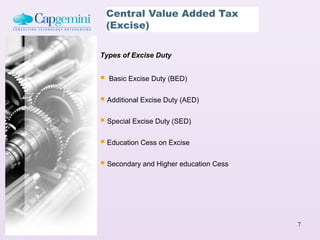 Central Value Added Tax
    (Excise)

Types of Excise Duty


   Basic Excise Duty (BED)


 Additional Excise Duty (AED)
 Special Excise Duty (SED)

 Education Cess on Excise

 Secondary and Higher education Cess




                                        7
 