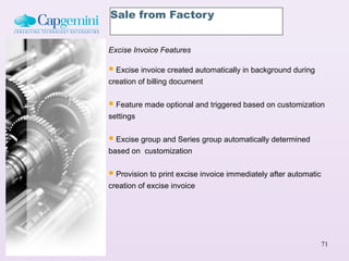Sale from Factory


Excise Invoice Features

 Excise invoice created automatically in background during
creation of billing document


 Feature made optional and triggered based on customization
settings


 Excise group and Series group automatically determined
based on customization


 Provision to print excise invoice immediately after automatic
creation of excise invoice




                                                                  71
 
