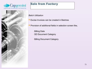 Sale from Factory



Batch Utilization

 Excise Invoices can be created in Batches
 Provision of additional fields in selection screen like,
     - Billing Date
     - SD Document Category

     -   Billing Document Category




                                                             73
 