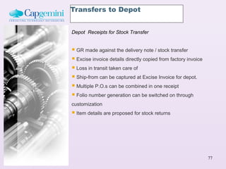 Transfers to Depot


Depot Receipts for Stock Transfer


 GR made against the delivery note / stock transfer
 Excise invoice details directly copied from factory invoice
 Loss in transit taken care of
 Ship-from can be captured at Excise Invoice for depot.
 Multiple P.O.s can be combined in one receipt
 Folio number generation can be switched on through
customization
 Item details are proposed for stock returns




                                                                77
 