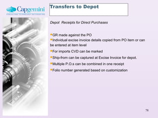 Transfers to Depot


Depot Receipts for Direct Purchases


GR made against the PO
Individual excise invoice details copied from PO item or can
be entered at item level
For imports CVD can be marked
Ship-from can be captured at Excise Invoice for depot.
Multiple P.O.s can be combined in one receipt
Folio number generated based on customization




                                                                78
 