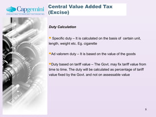Central Value Added Tax
(Excise)

Duty Calculation


 Specific duty – It is calculated on the basis of   certain unit,
length, weight etc. Eg. cigarette


Ad valorem duty – It is based on the value of the goods

Duty based on tariff value – The Govt. may fix tariff value from
time to time. The duty will be calculated as percentage of tariff
value fixed by the Govt. and not on assessable value




                                                                     8
 