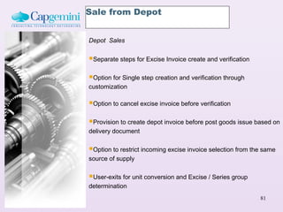 Sale from Depot


Depot Sales


Separate steps for Excise Invoice create and verification
Option for Single step creation and verification through
customization

Option to cancel excise invoice before verification
Provision to create depot invoice before post goods issue based on
delivery document

Option to restrict incoming excise invoice selection from the same
source of supply

User-exits for unit conversion and Excise / Series group
determination
                                                             81
 
