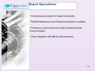 Depot Operations



Comprehensive solution for Depot functionality
RG23D Maintenance and Printing functionality is available
Provision to receive Internal as well as External Excise
Invoice at Depot.

Close integration with MM and SD processes




                                                             84
 