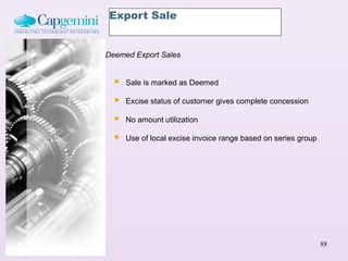 Export Sale


Deemed Export Sales


     Sale is marked as Deemed

     Excise status of customer gives complete concession

     No amount utilization

     Use of local excise invoice range based on series group




                                                                88
 