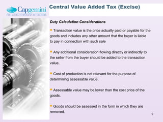 Central Value Added Tax (Excise)

Duty Calculation Considerations

 Transaction value is the price actually paid or payable for the
goods and includes any other amount that the buyer is liable
to pay in connection with such sale


 Any additional consideration flowing directly or indirectly to
the seller from the buyer should be added to the transaction
value.


 Cost of production is not relevant for the purpose of
determining assessable value.


 Assessable value may be lower than the cost price of the
goods.


 Goods should be assessed in the form in which they are
removed.
                                                                    9
 