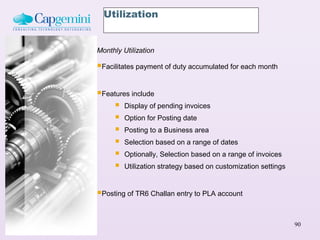Utilization


Monthly Utilization

Facilitates payment of duty accumulated for each month

Features include
     Display of pending invoices
     Option for Posting date
     Posting to a Business area
     Selection based on a range of dates
     Optionally, Selection based on a range of invoices
     Utilization strategy based on customization settings

Posting of TR6 Challan entry to PLA account

                                                             90
 
