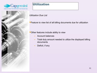 Utilization


Utilization Due List


Feature to view list of all billing documents due for utilization


Other features include ability to view
    - Account balances
    - Total duty amount needed to utilize the displayed billing
         documents
     -   Deficit, if any




                                                                     91
 